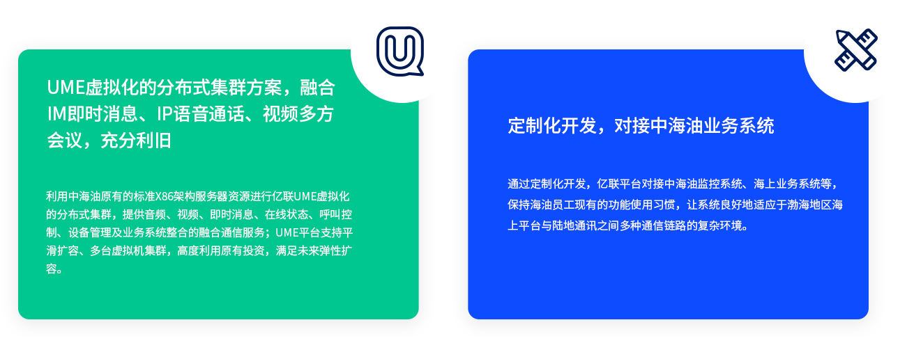 UME虚拟化的漫衍式集群计划，融合IM即时新闻、IP语音通话、视频多方聚会，充分利旧 使用中海油原有的标准X86架构服务器资源举行z6尊龙官方网站登录入口UME虚拟化的漫衍式集群，提供音频、视频、即时新闻、在线状态、呼叫控制、装备管理及营业系统整合的融合通讯服务；UME平台支持平滑扩容、多台虚拟机集群，高度使用原有投资，知足未来弹性扩容。 定制化开发，对接中海油营业系统 通过定制化开发，z6尊龙官方网站登录入口平台对接中海油监控系统、海上营业系统等，坚持海油员工现有的功效使用习惯，让辖档图好地顺应于渤海地区海上平台与陆地通讯之间多种通讯链路的重大情形。