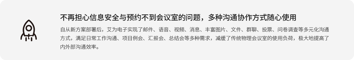 不再担心信息清静与预约不到聚会室的问题，多种相同协作方法随心使用 自重新计划安排后，艾为电子实现了邮件、语音、视频、新闻、富厚图片、文件、群聊、投票、问卷视察等多元化相同方法，知足一样平常事情相同、项目例会、汇报会、总结会等多种需求，减缓了古板物理聚会室的使用负荷，极大地提高了内外部相同效率。